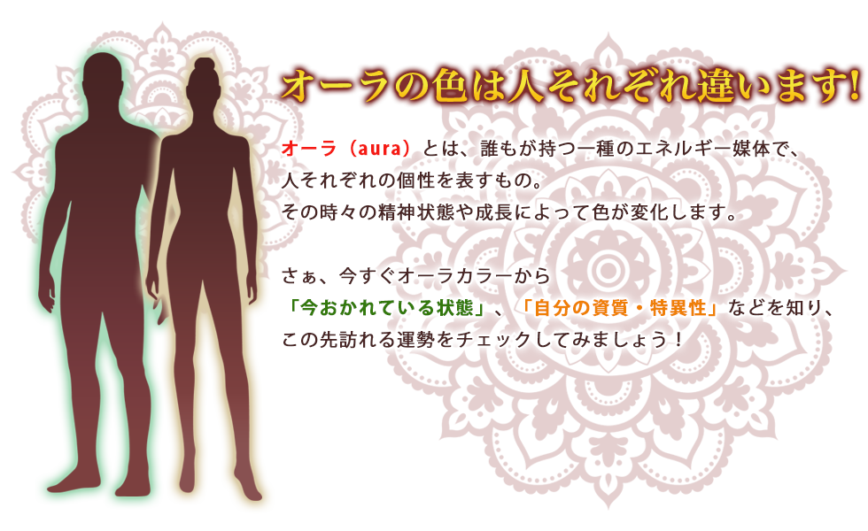 オーラは人それぞれ違います!/オーラ(aura)とは、誰もが持つ一種のエネルギー媒体で、人それぞれの個性を表すもの。その時々の精神状態や成長によって色が変化します。さぁ、今すぐオーラカラーから「今おかれている状況」、「自分の資質・特異性」などを知り、この先訪れる運勢をチェックしてみましょう!
